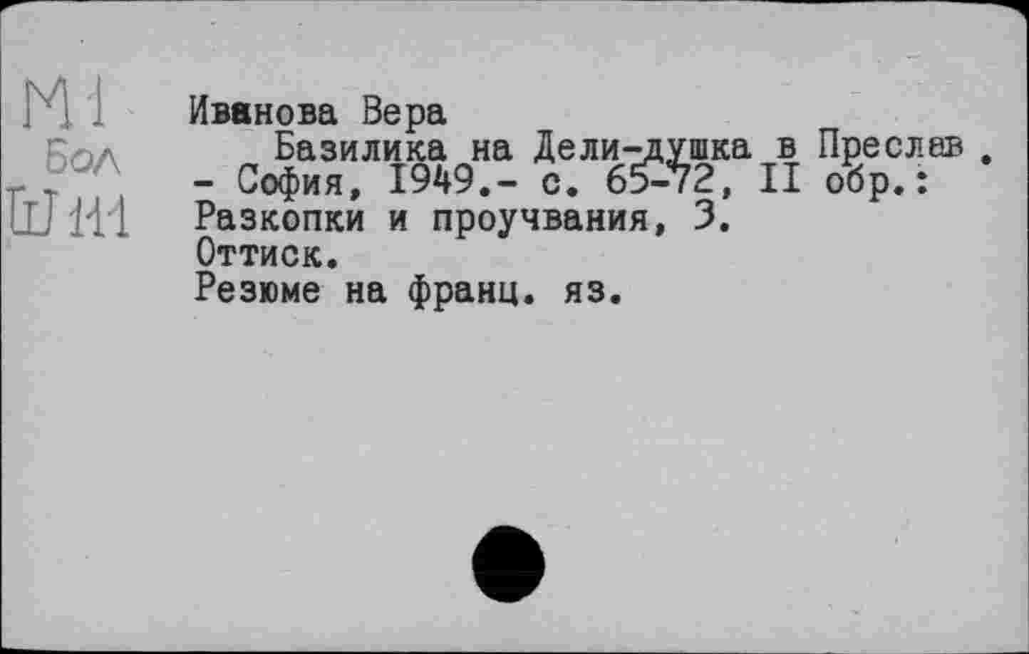 ﻿Ml
бол
ÜJ Hl
Иванова Вера
Базилика на Дели-душка в Преслав - София, 1949.- с. 65-72, II обр.: Разкопки и проучвания, 3.
Оттиск.
Резюме на франц, яз.